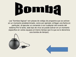 Las "bombas lógicas" son piezas de código de programa que se activan
en un momento predeterminado, como por ejemplo, al llegar una fecha en
     particular, al ejecutar un comando o con cualquier otro evento del
 sistema.Por lo tanto, este tipo de virus se puede activar en un momento
específico en varios equipos al mismo tiempo (por lo que se lo denomina
                            una bomba de tiempo).
 