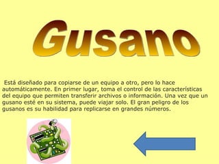  Está diseñado para copiarse de un equipo a otro, pero lo hace 
automáticamente. En primer lugar, toma el control de las características 
del equipo que permiten transferir archivos o información. Una vez que un 
gusano esté en su sistema, puede viajar solo. El gran peligro de los 
gusanos es su habilidad para replicarse en grandes números. 
 