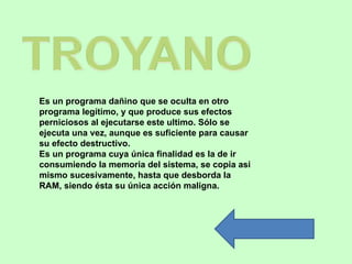 Es un programa dañino que se oculta en otro 
programa legítimo, y que produce sus efectos 
perniciosos al ejecutarse este ultimo. Sólo se 
ejecuta una vez, aunque es suficiente para causar 
su efecto destructivo.
Es un programa cuya única finalidad es la de ir 
consumiendo la memoria del sistema, se copia asi 
mismo sucesivamente, hasta que desborda la 
RAM, siendo ésta su única acción maligna.
 