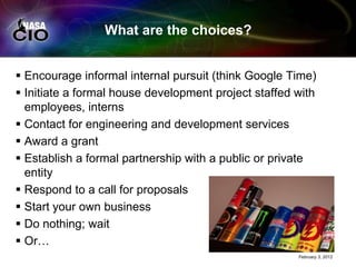 What are the choices?


 Encourage informal internal pursuit (think Google Time)
 Initiate a formal house development project staffed with
  employees, interns
 Contact for engineering and development services
 Award a grant
 Establish a formal partnership with a public or private
  entity
 Respond to a call for proposals
 Start your own business
 Do nothing; wait
 Or…
                                                      February 3, 2012
 