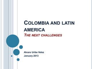 COLOMBIA AND LATIN 
AMERICA 
THE NEXT CHALLENGES 
Alvaro Uribe Velez 
January 2013 
 