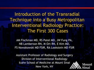 Introduction of the Transradial
Technique into a Busy Metropolitan
Interventional Radiology Practice:
The First 300 Cases
AM Fischman MD, RS Patel MD, JW Fung PA,
NB Lamberson RN, M Ort RN, E Kim MD,
FS Nowakowski MD FSIR, RA Lookstein MD FSIR
Assistant Professor of Radiology and Surgery
Division of Interventional Radiology
Icahn School of Medicine at Mount Sinai
New York, NY

 