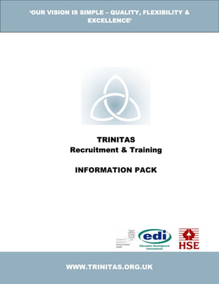 ‘OUR VISION IS SIMPLE – QUALITY, FLEXIBILITY &
                 EXCELLENCE’




                 TRINITAS
           Recruitment & Training

             INFORMATION PACK




          WWW.TRINITAS.ORG.UK
 
