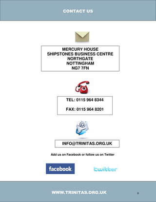 CONTACT US




      MERCURY HOUSE
SHIPSTONES BUSINESS CENTRE
        NORTHGATE
       NOTTINGHAM
         NG7 7FN




           TEL: 0115 964 8344

           FAX: 0115 964 8201




        INFO@TRINITAS.ORG.UK

 Add us on Facebook or follow us on Twitter




 WWW.TRINITAS.ORG.UK                          9
 
