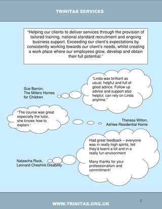 TRINITAS SERVICES



      “Helping our clients to deliver services through the provision of
        tailored training, national standard recruitment and ongoing
         business support. Exceeding our client’s expectations by
      consistently working towards our client’s needs, whilst creating
       a work place where our employees grow, develop and obtain
                               their full potential.”
                          TRINITAS FEEDBACK



                                          “Linda was brilliant as
                                          usual, helpful and full of
    Sue Barron,                           good advice. Follow up
    The Millers Homes                     advice and support also
    for Children                          helpful, can rely on Linda
                                          anytime.”


“The course was great
especially the tutor,
she knows how to                                          Theresa Wilton,
explain.”                                         Ashlee Residential Home



                                        Had great feedback – everyone
                                        was in really high spirits, felt
                                        they’d learnt a lot and in a
                                        really fun environment

Natascha Rock,                          Many thanks for your
Leonard Cheshire Disability             professionalism and
                                        commitment!




                                                                       2
                     WWW.TRINITAS.ORG.UK
 