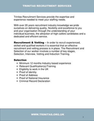 TRINITAS RECRUITMENT SERVICES



Trinitas Recruitment Services provide the expertise and
experience needed to meet your staffing needs.

With over 20 years recruitment industry knowledge we pride
ourselves on delivering quality, flexibility and excellence to you
and your organisation through the understanding of your
individual business, the attraction of high calibre candidates and a
dedicated and efficient service.

Recruitment & Vetting – In order to recruit experienced,
skilled and qualified workers it is essential that an effective
recruitment and vetting process is in place. The Recruitment and
Selection of our worker involves a number of key stages,
Selection, Interview, Vetting and Induction Training.

Selection
  • Minimum 12 months Industry based experience
  • Relevant Qualification(s)/Training
  • Eligibility to work in the UK
  • Proof of identity
  • Proof of Address
  • Proof of National Insurance
  • Criminal Record Declaration




                WWW.TRINITAS.ORG.UK
                                                                 3
 