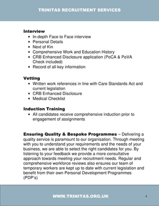 TRINITAS RECRUITMENT SERVICES




Interview
  • In-depth Face to Face interview
  • Personal Details
  • Next of Kin
  • Comprehensive Work and Education History
  • CRB Enhanced Disclosure application (PoCA & PoVA
    Check included)
  • Record of all key information

Vetting
  • Written work references in line with Care Standards Act and
    current legislation
  • CRB Enhanced Disclosure
  • Medical Checklist

Induction Training
  • All candidates receive comprehensive induction prior to
    engagement of assignments


Ensuring Quality & Bespoke Programmes – Delivering a
quality service is paramount to our organisation. Through meeting
with you to understand your requirements and the needs of your
business, we are able to select the right candidates for you. By
listening to your feedback we provide a more consultative
approach towards meeting your recruitment needs. Regular and
comprehensive workforce reviews also ensures our team of
temporary workers are kept up to date with current legislation and
benefit from their own Personal Development Programmes
(PDP’s)



                WWW.TRINITAS.ORG.UK                                  4
 