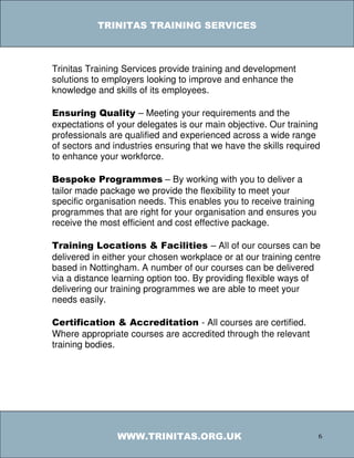 TRINITAS TRAINING SERVICES



Trinitas Training Services provide training and development
solutions to employers looking to improve and enhance the
knowledge and skills of its employees.

Ensuring Quality – Meeting your requirements and the
expectations of your delegates is our main objective. Our training
professionals are qualified and experienced across a wide range
of sectors and industries ensuring that we have the skills required
to enhance your workforce.

Bespoke Programmes – By working with you to deliver a
tailor made package we provide the flexibility to meet your
specific organisation needs. This enables you to receive training
programmes that are right for your organisation and ensures you
receive the most efficient and cost effective package.

Training Locations & Facilities – All of our courses can be
delivered in either your chosen workplace or at our training centre
based in Nottingham. A number of our courses can be delivered
via a distance learning option too. By providing flexible ways of
delivering our training programmes we are able to meet your
needs easily.

Certification & Accreditation - All courses are certified.
Where appropriate courses are accredited through the relevant
training bodies.




                WWW.TRINITAS.ORG.UK                                 6
 