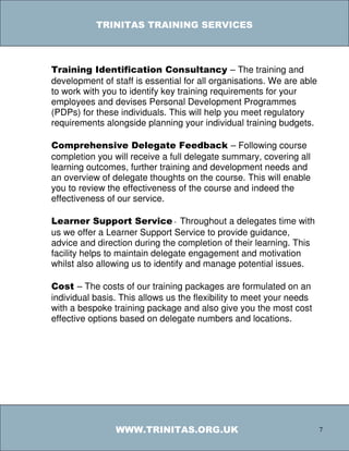 TRINITAS TRAINING SERVICES



Training Identification Consultancy – The training and
development of staff is essential for all organisations. We are able
to work with you to identify key training requirements for your
employees and devises Personal Development Programmes
(PDPs) for these individuals. This will help you meet regulatory
requirements alongside planning your individual training budgets.

Comprehensive Delegate Feedback – Following course
completion you will receive a full delegate summary, covering all
learning outcomes, further training and development needs and
an overview of delegate thoughts on the course. This will enable
you to review the effectiveness of the course and indeed the
effectiveness of our service.

Learner Support Service - Throughout a delegates time with
us we offer a Learner Support Service to provide guidance,
advice and direction during the completion of their learning. This
facility helps to maintain delegate engagement and motivation
whilst also allowing us to identify and manage potential issues.

Cost – The costs of our training packages are formulated on an
individual basis. This allows us the flexibility to meet your needs
with a bespoke training package and also give you the most cost
effective options based on delegate numbers and locations.




                WWW.TRINITAS.ORG.UK                                    7
 
