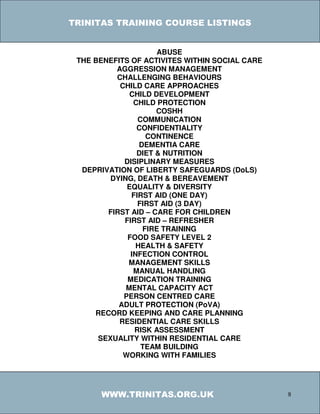 TRINITAS TRAINING COURSE LISTINGS


                      ABUSE
 THE BENEFITS OF ACTIVITES WITHIN SOCIAL CARE
          AGGRESSION MANAGEMENT
          CHALLENGING BEHAVIOURS
           CHILD CARE APPROACHES
              CHILD DEVELOPMENT
               CHILD PROTECTION
                     COSHH
                COMMUNICATION
                CONFIDENTIALITY
                   CONTINENCE
                 DEMENTIA CARE
                DIET & NUTRITION
            DISIPLINARY MEASURES
  DEPRIVATION OF LIBERTY SAFEGUARDS (DoLS)
         DYING, DEATH & BEREAVEMENT
             EQUALITY & DIVERSITY
              FIRST AID (ONE DAY)
                FIRST AID (3 DAY)
        FIRST AID – CARE FOR CHILDREN
            FIRST AID – REFRESHER
                  FIRE TRAINING
             FOOD SAFETY LEVEL 2
                HEALTH & SAFETY
              INFECTION CONTROL
             MANAGEMENT SKILLS
               MANUAL HANDLING
             MEDICATION TRAINING
             MENTAL CAPACITY ACT
            PERSON CENTRED CARE
           ADULT PROTECTION (PoVA)
     RECORD KEEPING AND CARE PLANNING
           RESIDENTIAL CARE SKILLS
               RISK ASSESSMENT
      SEXUALITY WITHIN RESIDENTIAL CARE
                 TEAM BUILDING
            WORKING WITH FAMILIES




      WWW.TRINITAS.ORG.UK                       8
 
