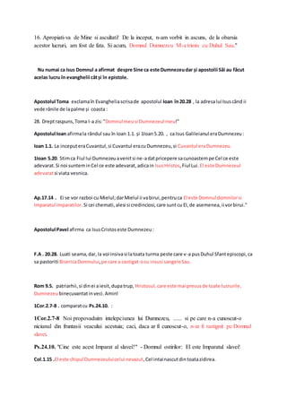 16. Apropiati-va de Mine si ascultati! De la inceput, n-am vorbit in ascuns, de la obarsia 
acestor lucruri, am fost de fata. Si acum, Domnul Dumnezeu M-a trimis cu Duhul Sau." 
Nu numai ca Isus Domnul a afirmat despre Sine ca este Dumnezeu dar și apostolii Săi au făcut 
acelas lucru în evanghelii cât și în epistole. 
Apostolul Toma exclama în Evanghelia scrisa de apostolul Ioan în 20.28 , la adresa lui Isus când ii 
vede rănile de la palme și coasta : 
28. Drept raspuns, Toma I-a zis: "Domnul meu si Dumnezeul meu!" 
Apostolul Ioan afirma la rândul sau în Ioan 1.1. și 1Ioan 5.20. , ca Isus Galileianul era Dumnezeu : 
Ioan 1.1. La inceput era Cuvantul, si Cuvantul era cu Dumnezeu, si Cuvantul era Dumnezeu. 
1Ioan 5.20. Stim ca Fiul lui Dumnezeu a venit si ne-a dat pricepere sa cunoastem pe Cel ce este 
adevarat. Si noi suntem in Cel ce este adevarat, adica in Isus Hristos, Fiul Lui. El este Dumnezeul 
adevarat si viata vesnica. 
Ap.17.14 . Ei se vor razboi cu Mielul; dar Mielul ii va birui, pentru ca El este Domnul domnilor si 
Imparatul imparatilor. Si cei chemati, alesi si credinciosi, care sunt cu El, de asemenea, ii vor birui." 
Apostolul Pavel afirma ca Isus Cristos este Dumnezeu : 
F.A . 20.28. Luati seama, dar, la voi insiva si la toata turma peste care v-a pus Duhul Sfant episcopi, ca 
sa pastoriti Biserica Domnului, pe care a castigat-o cu insusi sangele Sau. 
Rom 9.5. patriarhii, si din ei a iesit, dupa trup, Hristosul, care este mai presus de toate lucrurile, 
Dumnezeu binecuvantat in veci. Amin! 
1Cor.2.7-8 . comparat cu Ps.24.10. : 
1Cor.2.7-8 Noi propovaduim intelepciunea lui Dumnezeu, ...... si pe care n-a cunoscut-o 
niciunul din fruntasii veacului acestuia; caci, daca ar fi cunoscut-o, n-ar fi rastignit pe Domnul 
slavei. 
Ps.24.10. "Cine este acest Imparat al slavei?" - Domnul ostirilor: El este Imparatul slavei! 
Col.1.15 .El este chipul Dumnezeului celui nevazut, Cel intai nascut din toata zidirea. 
 