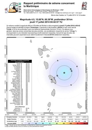 Rapport préliminaire de séisme concernant
la Martinique
Observatoire Volcanologique et Sismologique de Martinique − IPGP
Morne des Cadets − 97250 Fonds St Denis − Martinique (FWI)
Tel: +596 (0)596 78 41 41 − Fax: +596 (0)596 55 80 80 − infos@ovmp.martinique.univ−ag.fr − www.ipgp.fr
Morne des Cadets, le 17 juillet 2014 12:12 locales
Magnitude 4.5, 15.00°N, 60.38°W, profondeur 30 km
jeudi 17 juillet 2014 04:42:57 TU
Un séisme modéré (magnitude 4.5 sur l’Échelle de Richter) a été enregistré le jeudi 17 juillet 2014 à 00:42
(heure locale) et identifié d’origine Tectonique. L’épicentre a été localisé à 69 km à l’est−nord−est de
Trinité, à 30 km de profondeur (soit une distance hypocentrale d’environ 75 km). Ce séisme a pu
générer, dans les zones concernées les plus proches, une accélération moyenne du sol de 1.9 mg (*),
correspondant à une intensité macrosismique de II (rarement ressentie). Suivant le type de sols, les
intensités peuvent cependant avoir atteint localement l’intensité III−IV (faiblement ressentie).
63°30’W 63°00’W 62°30’W 62°00’W 61°30’W 61°00’W 60°30’W 60°00’W 59°30’W
13°00’N13°30’N14°00’N14°30’N15°00’N15°30’N16°00’N16°30’N
II
II
II
II
III
III
III
Intensités probables moyennes
(et maximales) :
Trinité : II (III−IV)
Sainte−Marie : II (III−IV)
Le François : II (III−IV)
Le Vauclin : II (III−IV)
Le Robert : II (III−IV)
Marigot : II (III−IV)
Le Gros−Morne : II (III−IV)
Le Lorrain : II (III−IV)
Saint−Esprit : II (III−IV)
Ducos : II (III−IV)
Le Lamentin : II (III−IV)
Le Marin : II (III−IV)
Rivière−Pilote : II (III−IV)
Saint−Joseph : II (III−IV)
Basse−Pointe : II (III−IV)
Ajoupa−Bouillon : II (III)
Sainte−Anne : II (III)
Sainte−Luce : II (III)
Rivière−Sale : II (III)
Macouba : II (III)
Le Morne−Rouge : I−II (III)
Fonds−Saint−Denis : I−II (III)
Fort−de−France : I−II (III)
Les Trois−Îlets: I−II (III)
Grand’Rivière : I−II (III)
Schoelcher : I−II (III)
Le Morne−Vert : I−II (III)
Le Diamant : I−II (III)
Saint−Pierre : I−II (III)
Bellefontaine : I−II (III)
Le Prêcheur : I−II (III)
Les Anses−d’Arlet : I−II (III)
Le Carbet : I−II (III)
Hors la Martinique
Dominica : I (II−III)
Saint Lucia : I (II)
Guadeloupe : I (II)
WEBOBSFB+CAH(c)OVSM−IPGP2014−Loid’att?nuationB−Cube[Beauduceletal.,2011]
Perception Humaine non ressenti très faible faible légère modérée forte très forte sévère violente extrême
Dégâts Potentiels aucun aucun aucun aucun très légers légers modérés importants destructions généralisés
Accélérations (mg) < 1.5 1.5 − 3.2 3.2 − 6.8 6.8 − 15 15 − 32 32 − 68 68 − 150 150 − 320 320 − 680 > 680
Intensités EMS98 I II III IV V VI VII VIII IX X+
(*) mg = "milli gé" est une unité d’accélération correspondant au millième de la pesanteur terrestre
La ligne pointillée délimite la zone où le séisme a pu être potentiellement ressenti.
 