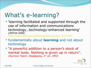 What’s e-learning? ‘ learning facilitated and supported through the use of information and communications technology…technology-enhanced learning’  (HEFCW 2008)  http://www.hefcw.ac.uk/Publications/circulars_5137.htm fundamentally about  learning  and not about technology “ A powerful addition to a person’s stock of mental tools. Nothing is given up in return”.  ( Seymour Papert,  Mindstorms , 2 nd  ed. 1993) 