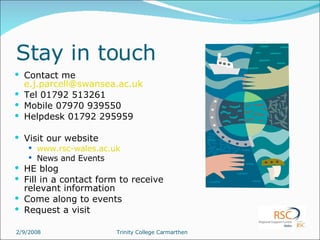 Stay in touch Contact me  [email_address] Tel 01792 513261 Mobile 07970 939550 Helpdesk 01792 295959 Visit our website www.rsc-wales.ac.uk News and Events HE blog Fill in a contact form to receive relevant information Come along to events Request a visit 
