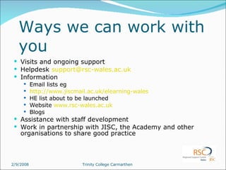 Ways we can work with you Visits and ongoing support Helpdesk  [email_address]   Information Email lists eg http://www.jiscmail.ac.uk/elearning-wales HE list about to be launched Website  www.rsc-wales.ac.uk Blogs Assistance with staff development Work in partnership with JISC, the Academy and other organisations to share good practice 