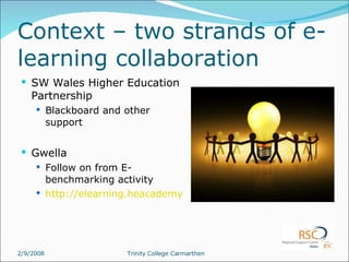 Context – two strands of e-learning collaboration SW Wales Higher Education Partnership Blackboard and other support Gwella Follow on from E-benchmarking activity http://elearning.heacademy.ac.uk/weblogs/gwella/ 