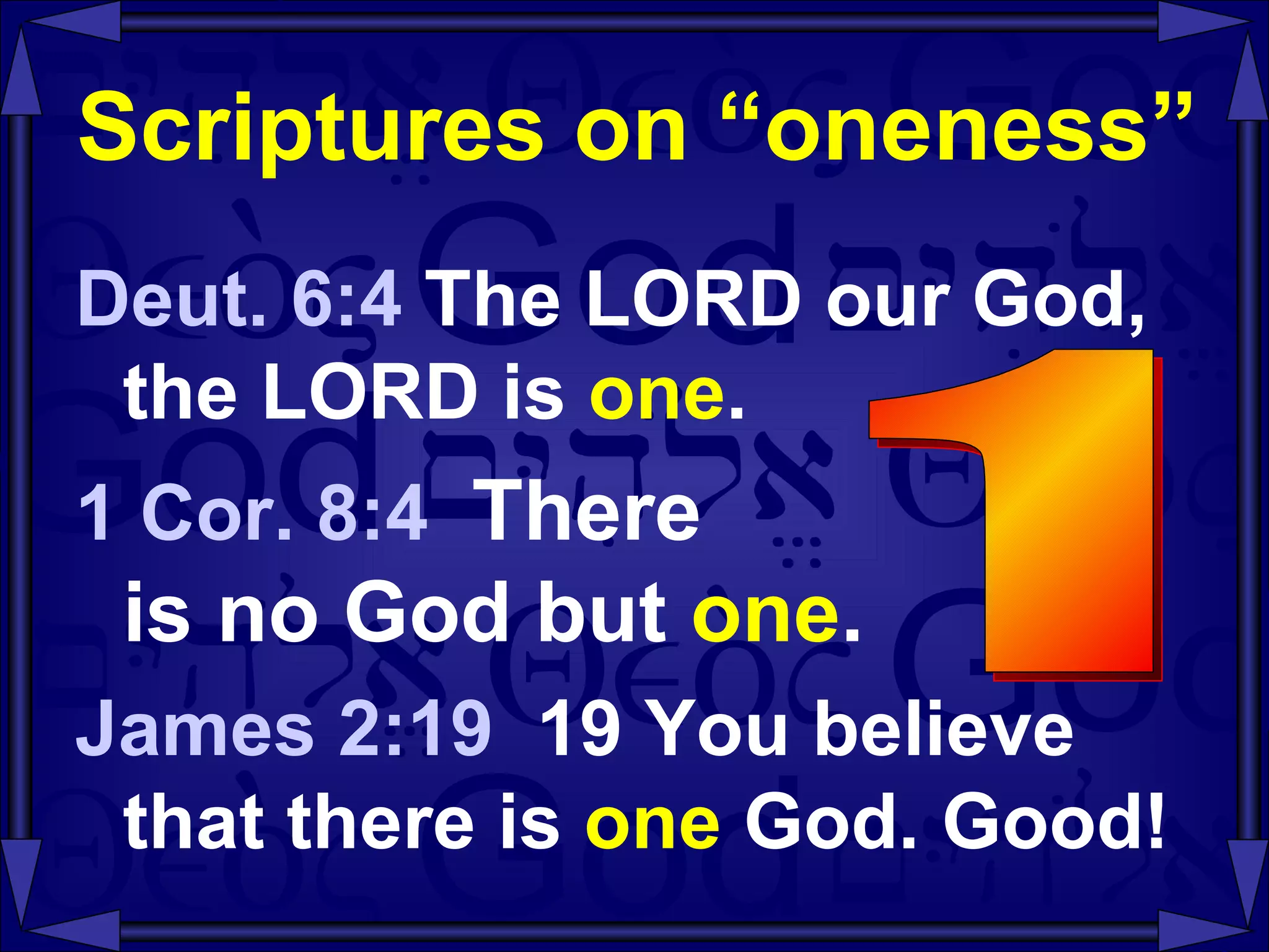 Scriptures on “oneness” Deut. 6:4  The LORD our God, the LORD is  one . 1 Cor. 8:4  There  is no God but  one . James 2:19  19 You believe that there is  one  God. Good! 1 
