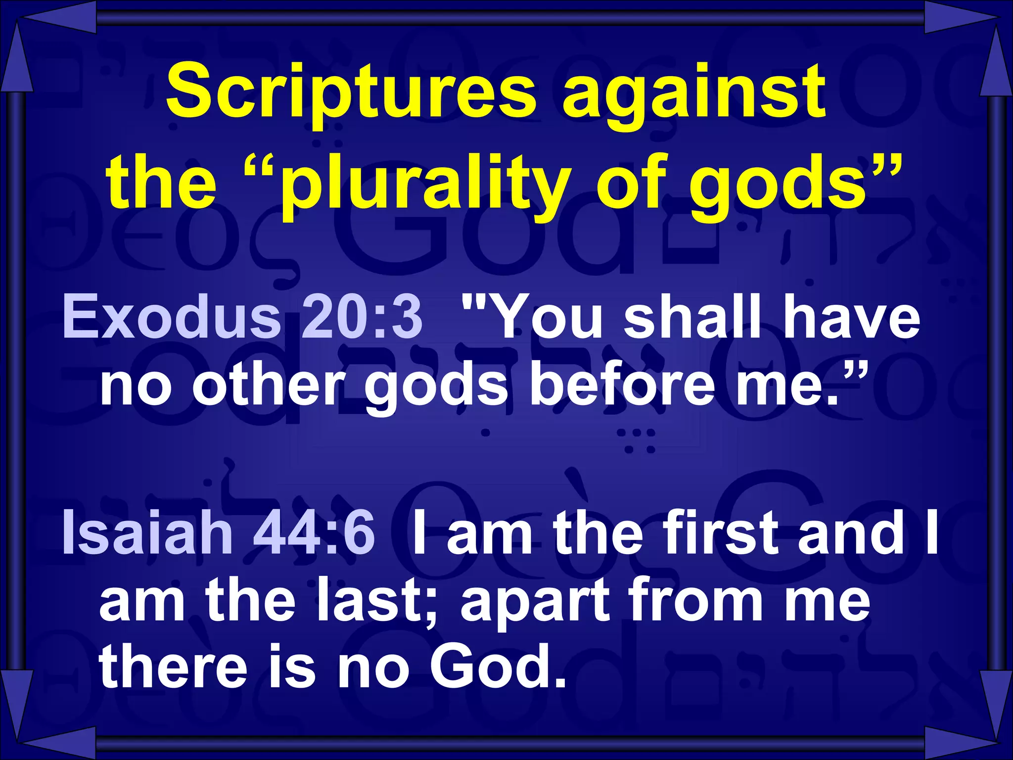 Scriptures against  the “plurality of gods” Exodus 20:3  "You shall have no other gods before me.” Isaiah 44:6   I am the first and I am the last; apart from me there is no God. 