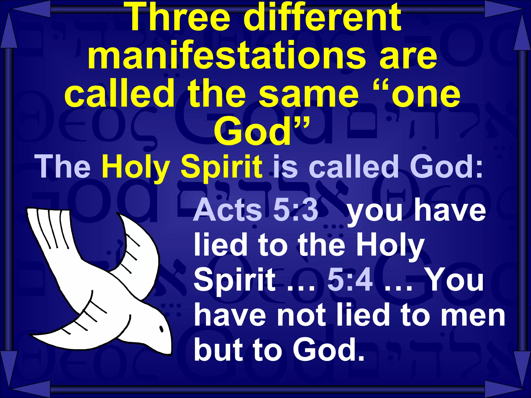Three different manifestations are called the same “one God” The  Holy Spirit  is called God: Acts 5:3  you have lied to the Holy Spirit …  5:4  … You have not lied to men but to God.  