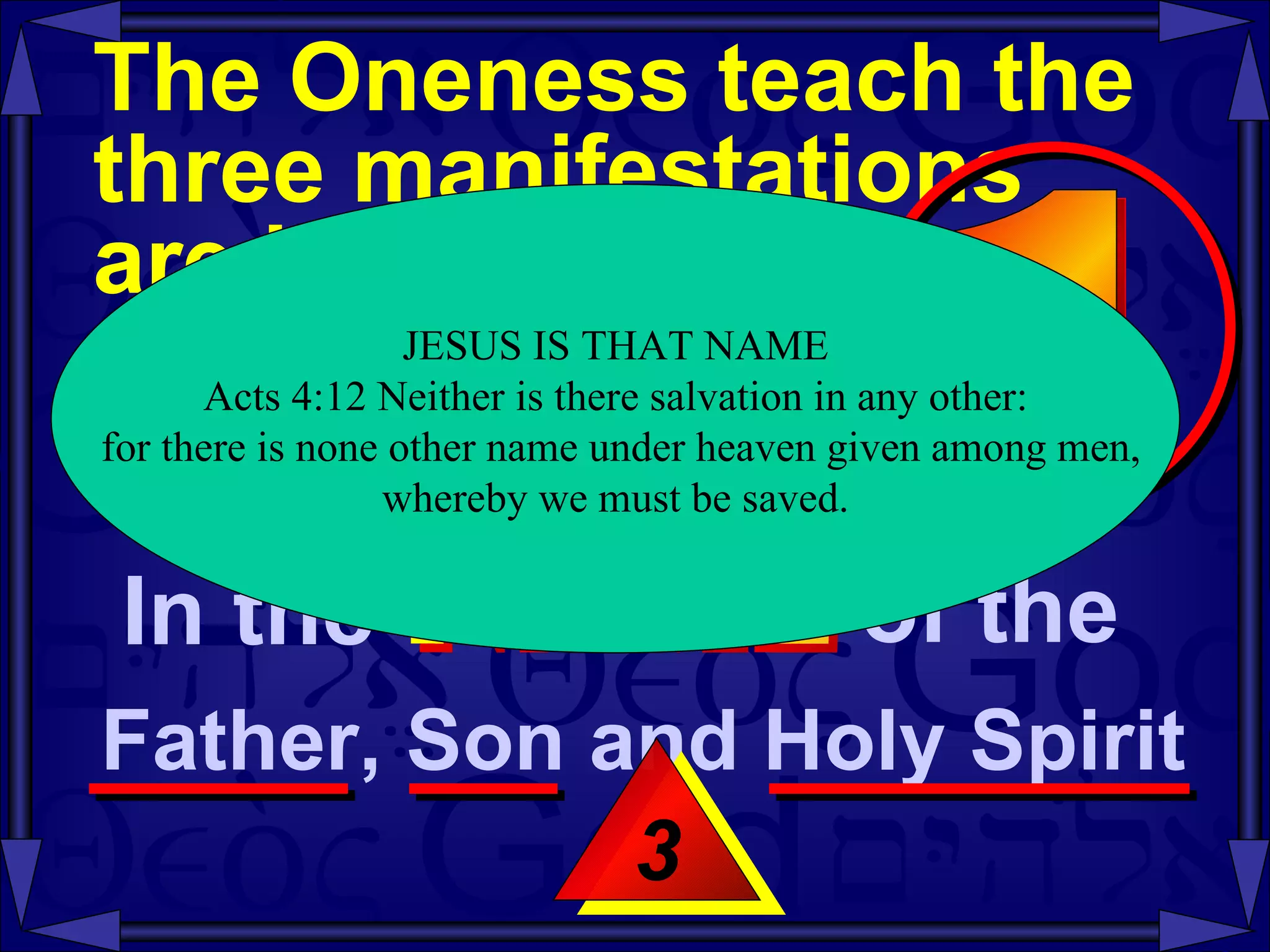 The Oneness teach the three manifestations  are identified as  the same entity  -- Mt 28:19-20 3 JESUS IS THAT NAME Acts 4:12 Neither is there salvation in any other: for there is none other name under heaven given among men, whereby we must be saved.  In the  NAME of the  Father, Son and Holy Spirit  1 
