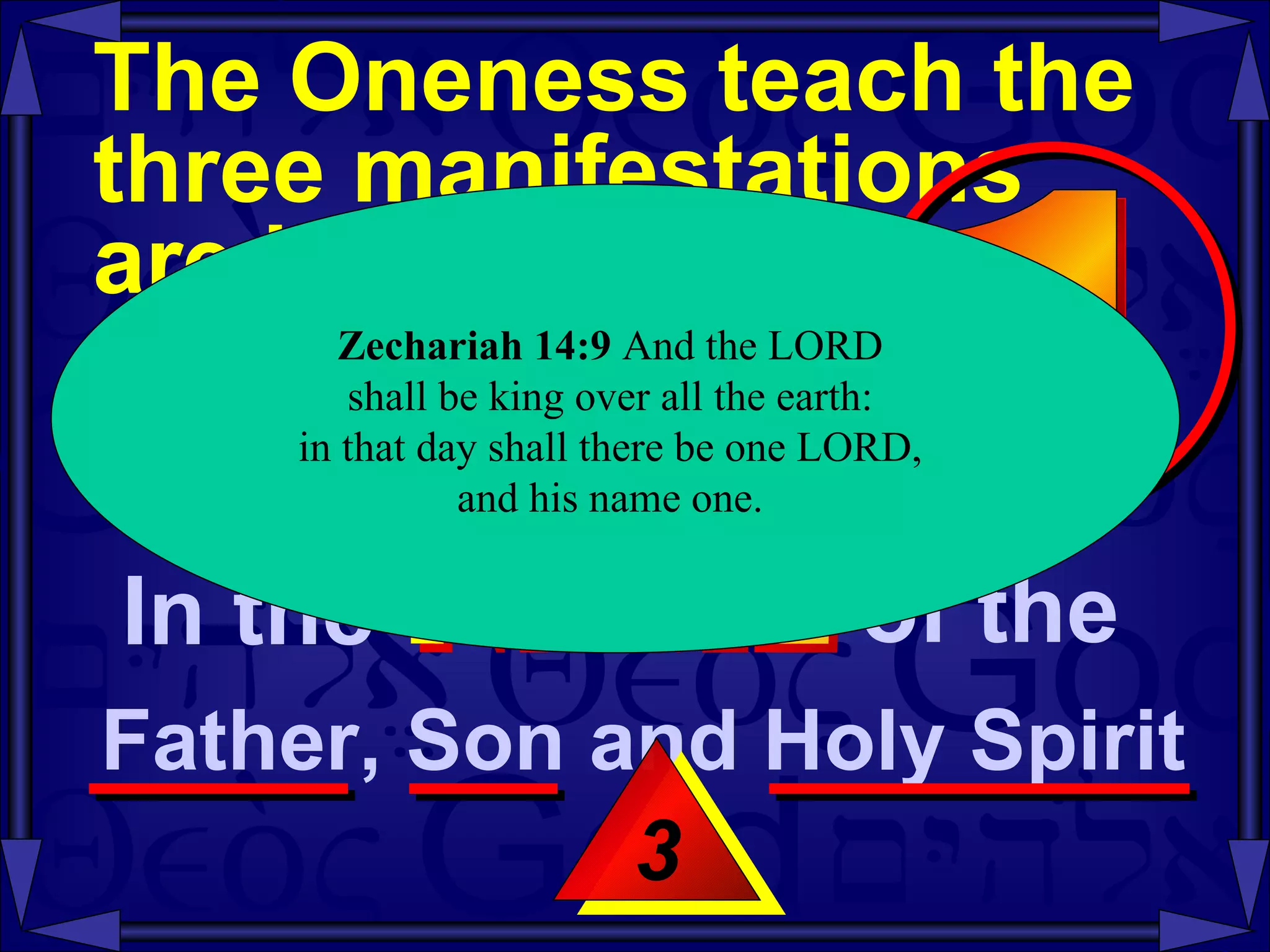The Oneness teach the three manifestations  are identified as  the same entity  -- Mt 28:19-20 3 Zechariah   14:9  And the LORD  shall be king over all the earth:  in that day shall there be one LORD,  and his name one.  In the  NAME of the  Father, Son and Holy Spirit  1 
