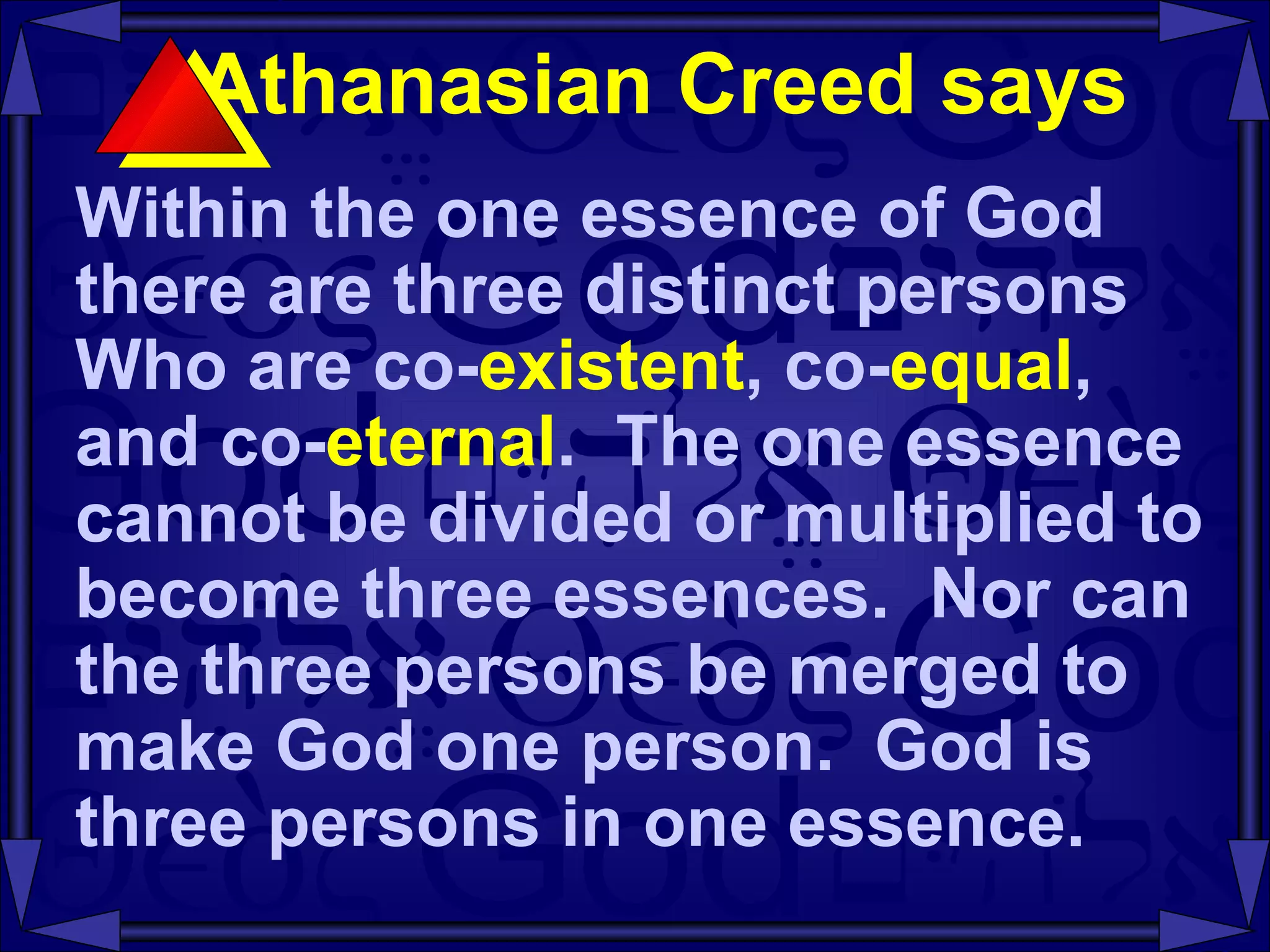 Athanasian Creed says  Within the one essence of God there are three distinct persons Who are co- existent , co- equal , and co- eternal .  The one essence cannot be divided or multiplied to become three essences.  Nor can the three persons be merged to make God one person.  God is three persons in one essence.  