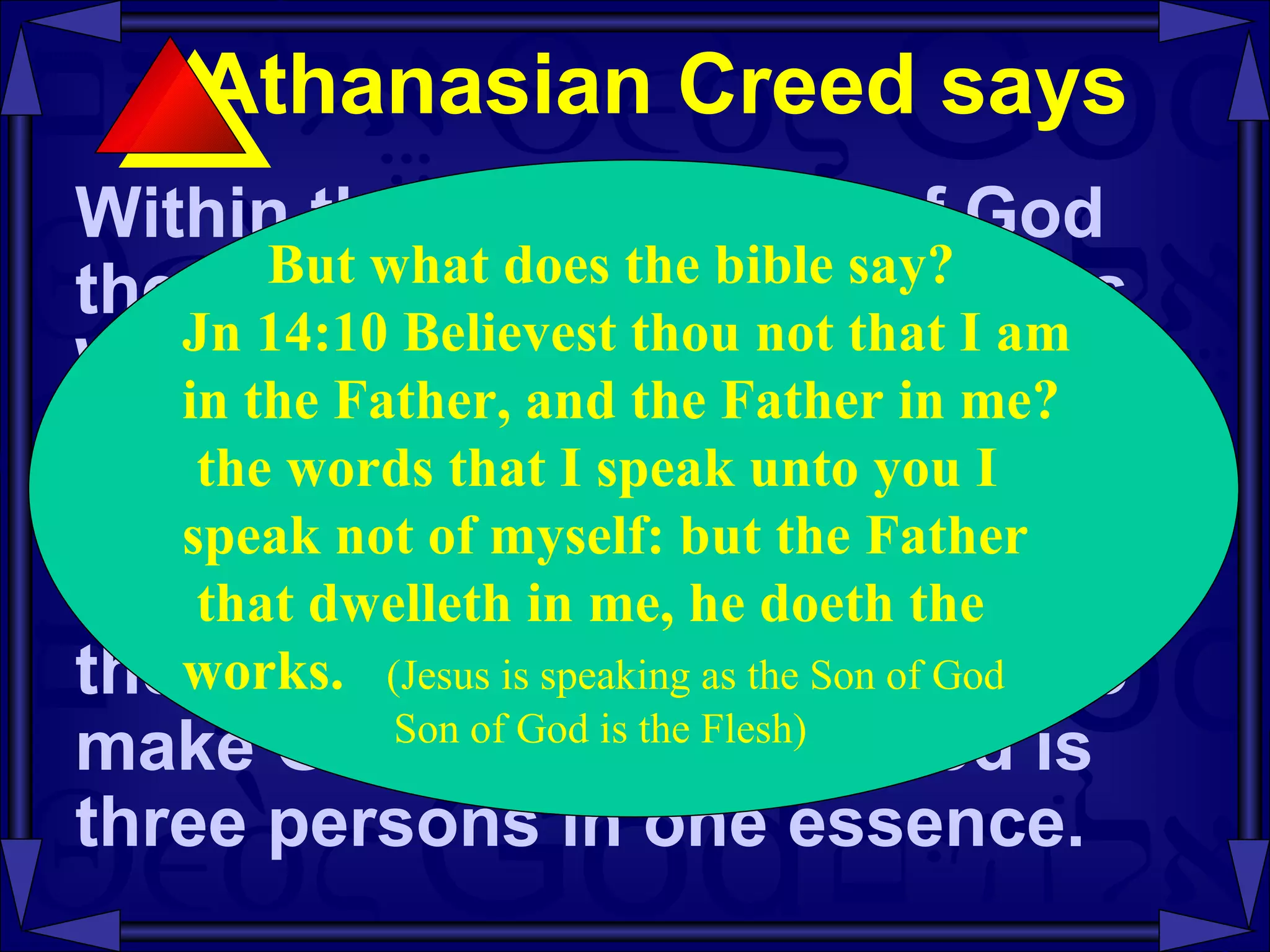 Athanasian Creed says  Within the one essence of God there are three distinct persons Who are co- existent , co- equal , and co- eternal .  The one essence cannot be divided or multiplied to become three essences.  Nor can the three persons be merged to make God one person.  God is three persons in one essence.  But what does the bible say? Jn 14:10 Believest thou not that I am  in the Father, and the Father in me? the words that I speak unto you I  speak not of myself: but the Father that dwelleth in me, he doeth the  works.   (Jesus is speaking as the Son of God Son of God is the Flesh) 