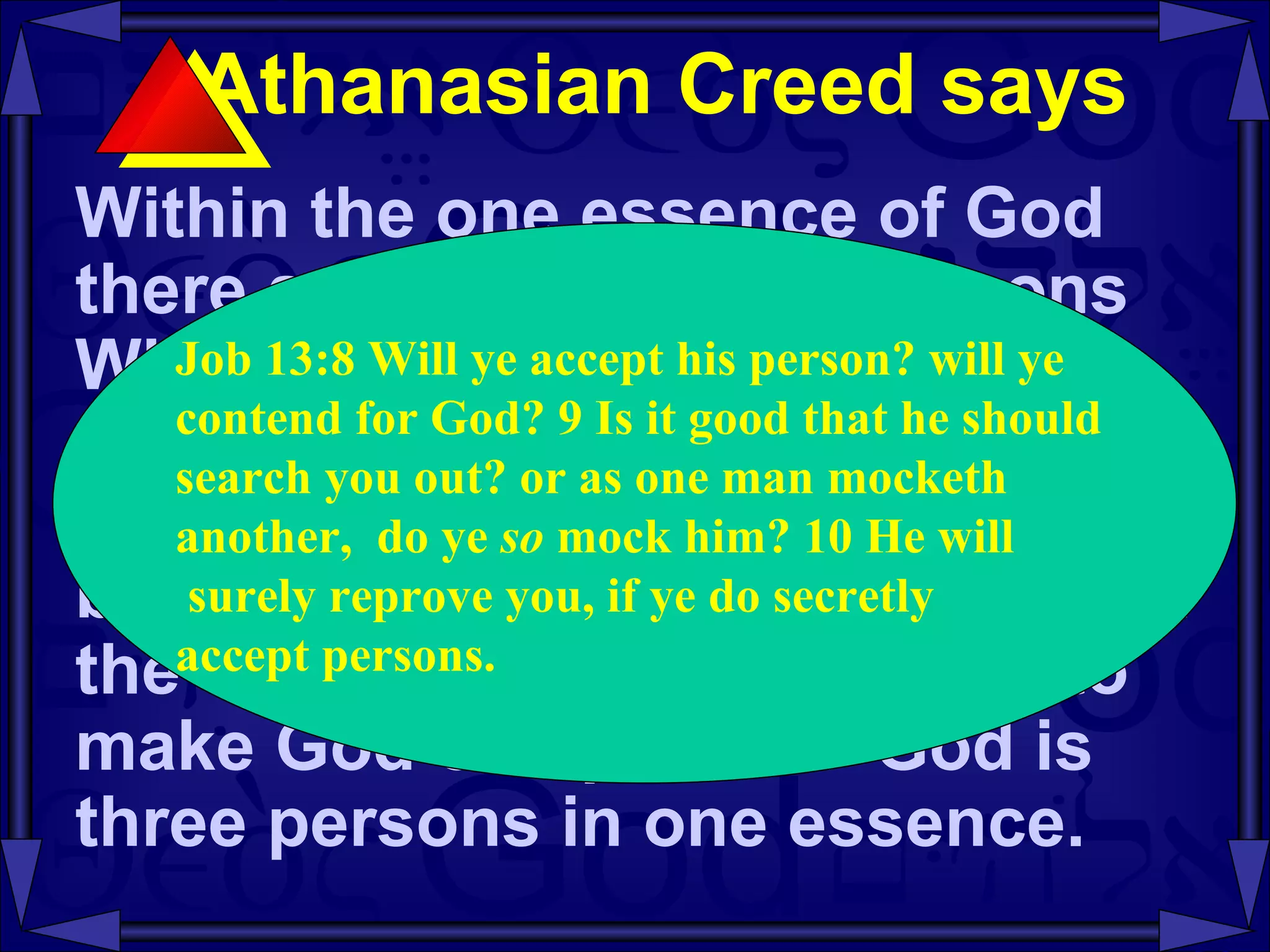 Athanasian Creed says  Within the one essence of God there are three distinct persons Who are co- existent , co- equal , and co- eternal .  The one essence cannot be divided or multiplied to become three essences.  Nor can the three persons be merged to make God one person.  God is three persons in one essence.  Job 13:8 Will ye accept his person? will ye  contend for God? 9 Is it good that he should  search you out? or as one man mocketh  another,  do ye  so  mock him? 10 He will surely reprove you, if ye do secretly  accept persons.  
