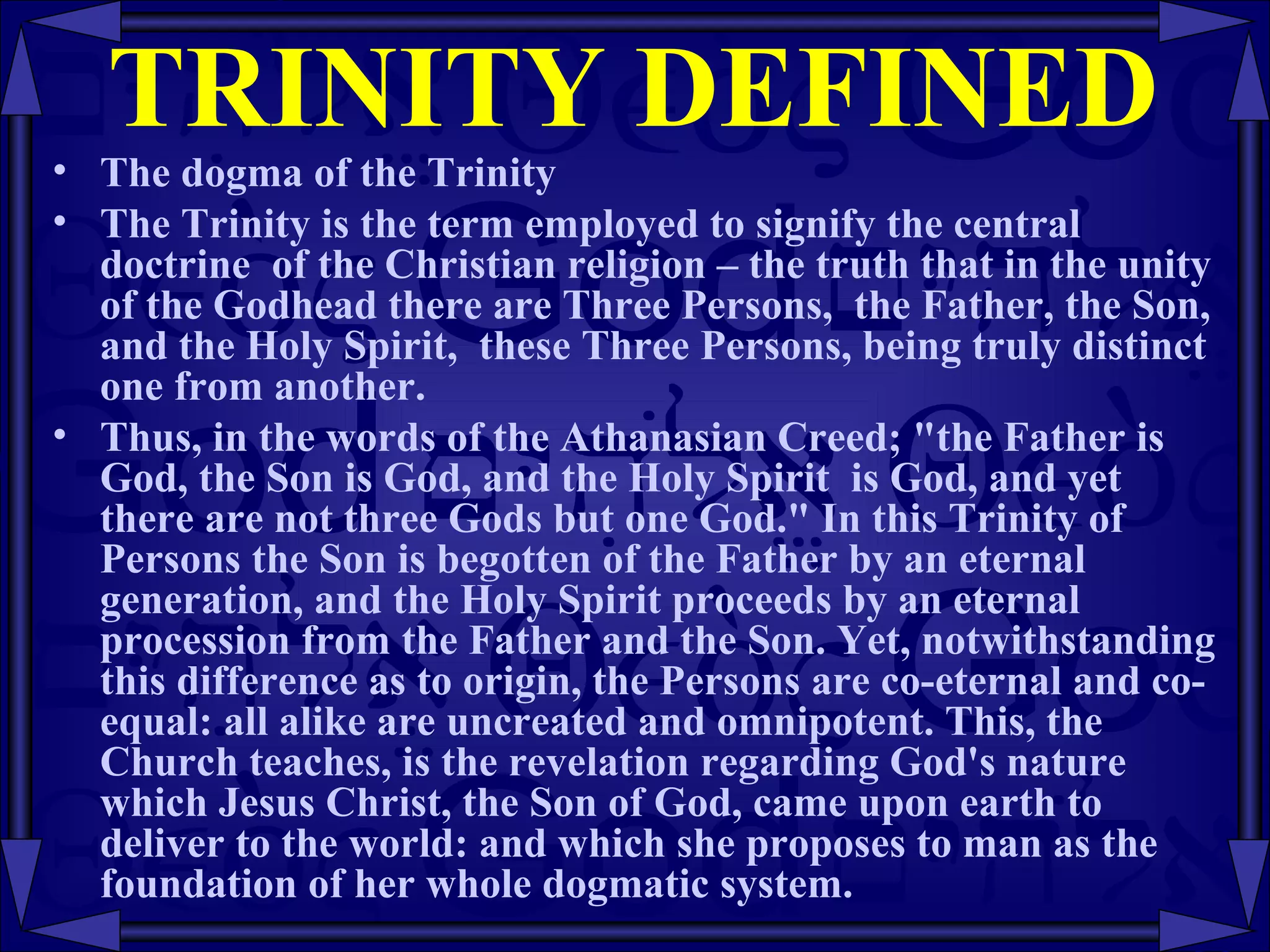 TRINITY DEFINED The dogma of the Trinity The Trinity is the term employed to signify the central doctrine  of the Christian religion – the truth that in the unity of the Godhead there are Three Persons,  the Father, the Son, and the Holy Spirit,  these Three Persons, being truly distinct one from another.  Thus, in the words of the Athanasian Creed; "the Father is God, the Son is God, and the Holy Spirit  is God, and yet there are not three Gods but one God." In this Trinity of Persons the Son is begotten of the Father by an eternal generation, and the Holy Spirit proceeds by an eternal procession from the Father and the Son. Yet, notwithstanding this difference as to origin, the Persons are co-eternal and co-equal: all alike are uncreated and omnipotent. This, the Church teaches, is the revelation regarding God's nature which Jesus Christ, the Son of God, came upon earth to deliver to the world: and which she proposes to man as the foundation of her whole dogmatic system.  