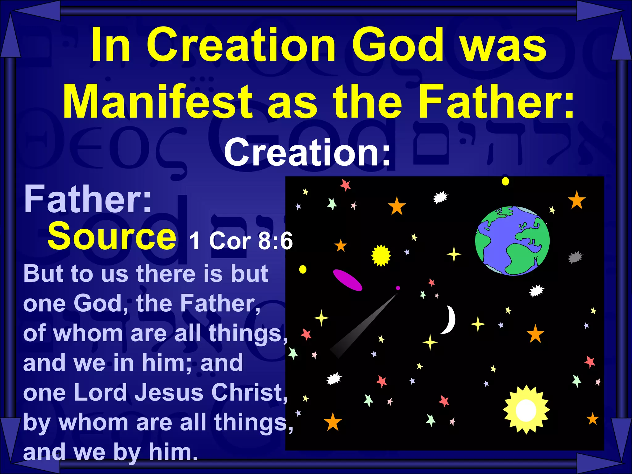 In Creation God was Manifest as the Father: Creation: Father: Source   1 Cor 8:6   But to us there is but  one God, the Father,  of whom are all things,  and we in him; and  one Lord Jesus Christ, by whom are all things,  and we by him.  