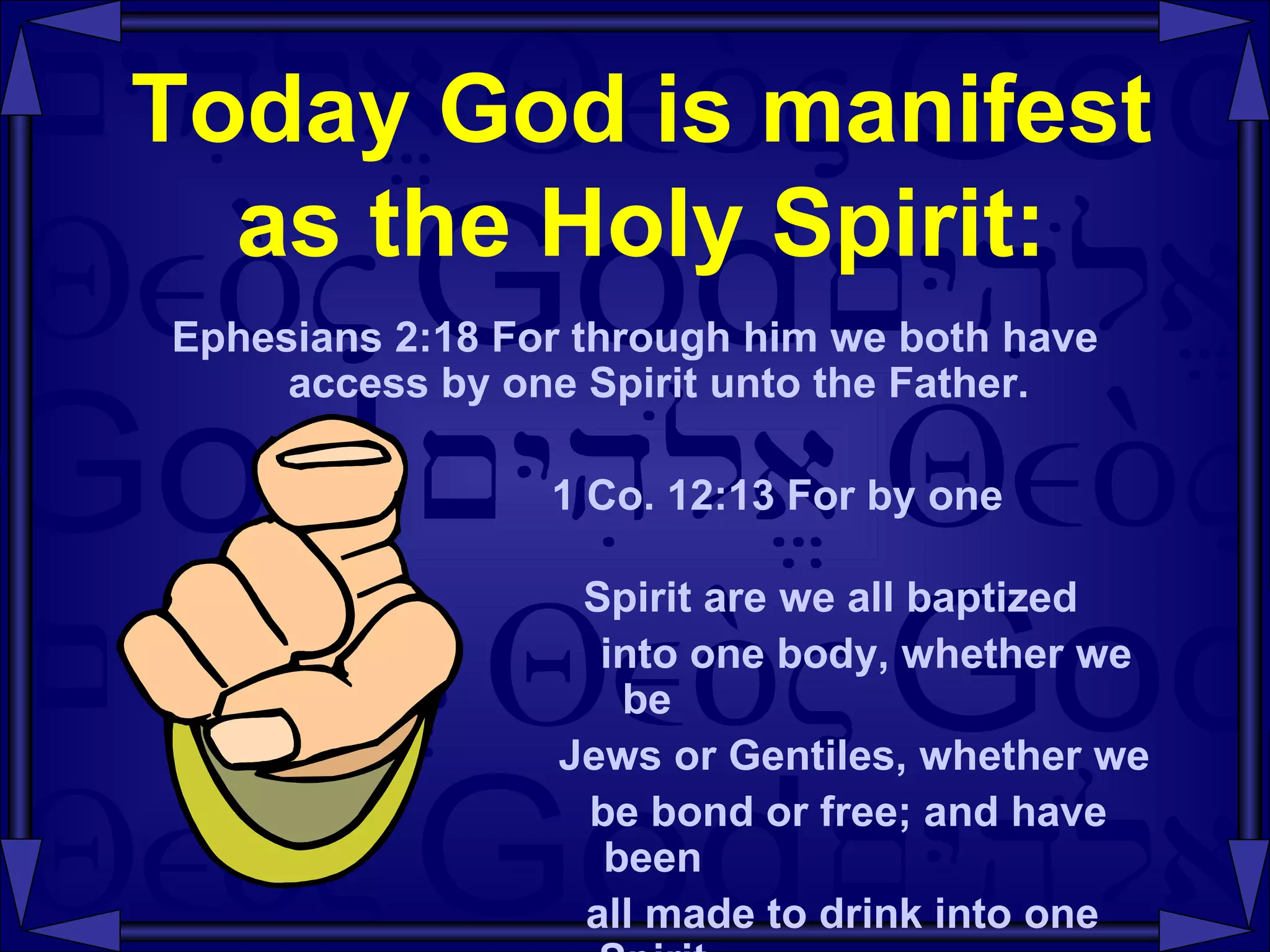 Today God is manifest as the Holy Spirit: Ephesians 2:18 For through him we both have access by one Spirit unto the Father. 1 Co. 12:13 For by one  Spirit are we all baptized  into one body, whether we be  Jews or Gentiles, whether we  be bond or free; and have been  all made to drink into one Spirit. 