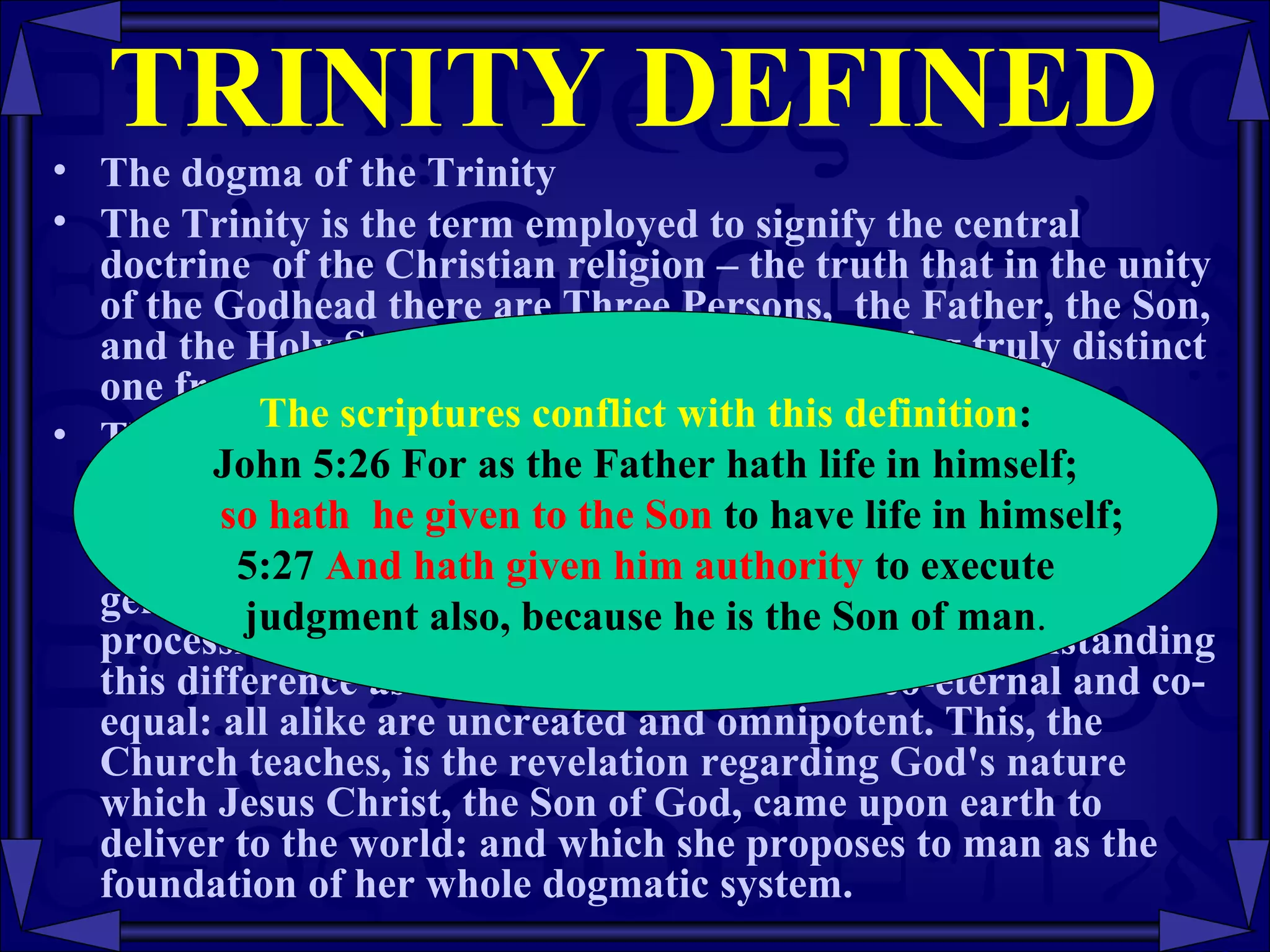 TRINITY DEFINED The dogma of the Trinity The Trinity is the term employed to signify the central doctrine  of the Christian religion – the truth that in the unity of the Godhead there are Three Persons,  the Father, the Son, and the Holy Spirit,  these Three Persons, being truly distinct one from another.  Thus, in the words of the Athanasian Creed; "the Father is God, the Son is God, and the Holy Spirit  is God, and yet there are not three Gods but one God." In this Trinity of Persons the Son is begotten of the Father by an eternal generation, and the Holy Spirit proceeds by an eternal procession from the Father and the Son. Yet, notwithstanding this difference as to origin, the Persons are co-eternal and co-equal: all alike are uncreated and omnipotent. This, the Church teaches, is the revelation regarding God's nature which Jesus Christ, the Son of God, came upon earth to deliver to the world: and which she proposes to man as the foundation of her whole dogmatic system.  The scriptures conflict with this definition : John 5:26 For as the Father hath life in himself; so hath  he given to the Son  to have life in himself;  5:27  And hath given him authority  to execute judgment also, because he is the Son of man .  