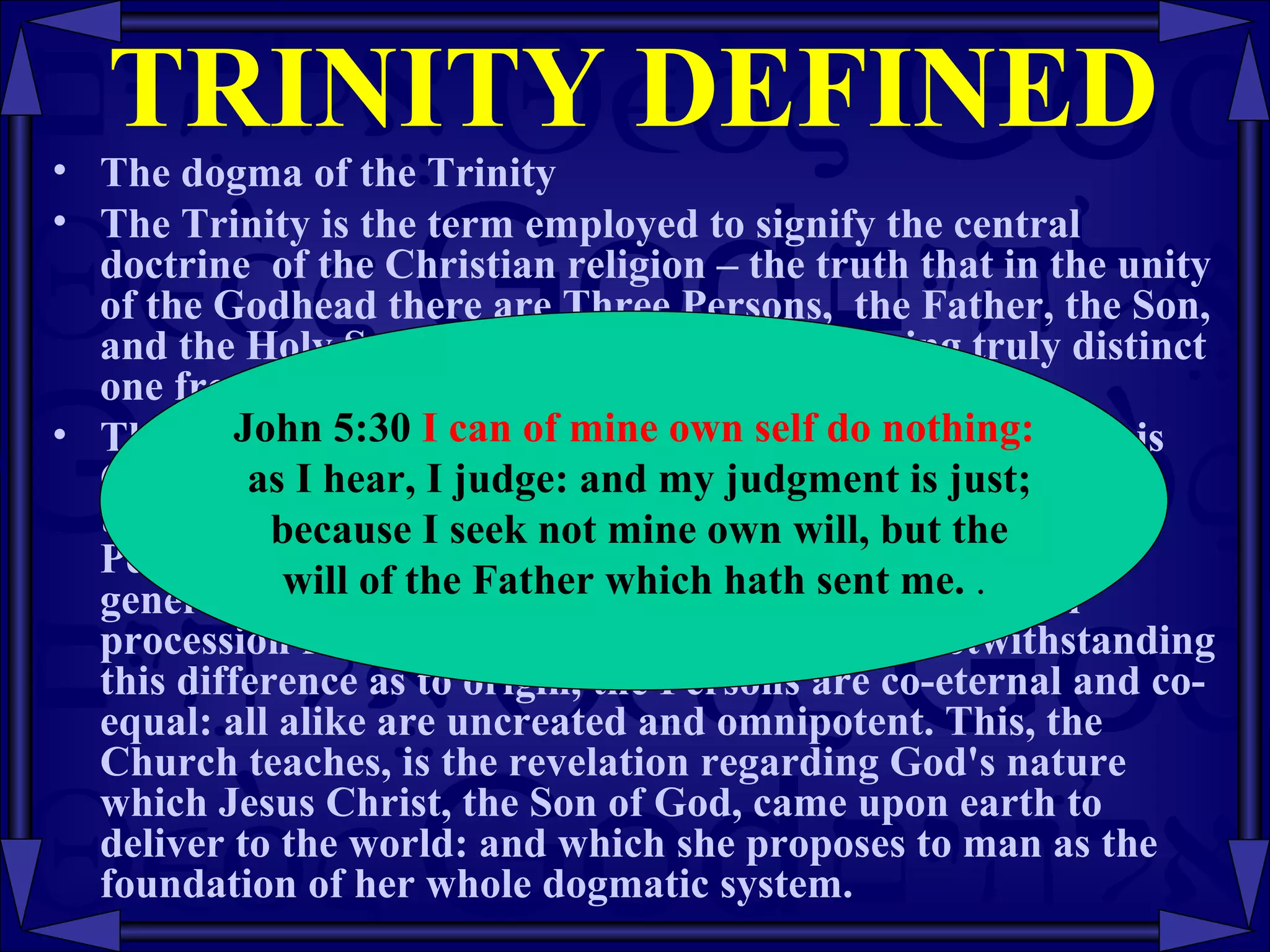 TRINITY DEFINED The dogma of the Trinity The Trinity is the term employed to signify the central doctrine  of the Christian religion – the truth that in the unity of the Godhead there are Three Persons,  the Father, the Son, and the Holy Spirit,  these Three Persons, being truly distinct one from another.  Thus, in the words of the Athanasian Creed; "the Father is God, the Son is God, and the Holy Spirit  is God, and yet there are not three Gods but one God." In this Trinity of Persons the Son is begotten of the Father by an eternal generation, and the Holy Spirit proceeds by an eternal procession from the Father and the Son. Yet, notwithstanding this difference as to origin, the Persons are co-eternal and co-equal: all alike are uncreated and omnipotent. This, the Church teaches, is the revelation regarding God's nature which Jesus Christ, the Son of God, came upon earth to deliver to the world: and which she proposes to man as the foundation of her whole dogmatic system.  John 5:30  I can of mine own self do nothing: as I hear, I judge: and my judgment is just; because I seek not mine own will, but the will of the Father which hath sent me.  .  