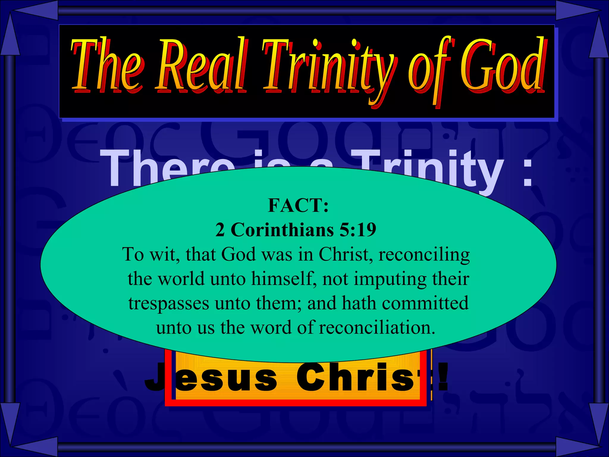There is a Trinity : The Real Trinity of God Fact: The Trinity  is in  Jesus Christ! FACT: 2 Corinthians   5:19   To wit, that God was in Christ, reconciling  the world unto himself, not imputing their trespasses unto them; and hath committed  unto us the word of reconciliation.  
