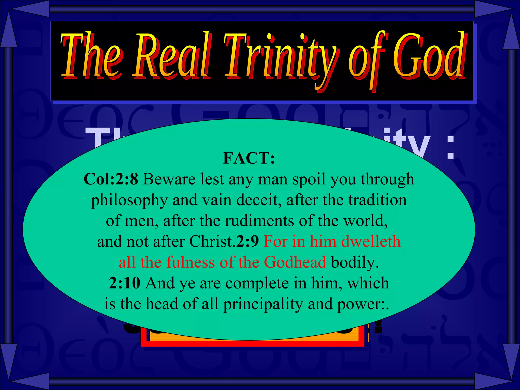 There is a Trinity : The Real Trinity of God Fact: The Trinity  is in  Jesus Christ! FACT: Col:2:8  Beware lest any man spoil you through philosophy and vain deceit, after the tradition  of men, after the rudiments of the world,  and not after Christ. 2:9   For in him dwelleth all the fulness of the Godhead  bodily. 2:10  And ye are complete in him, which is the head of all principality and power:.  