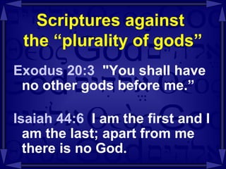 Scriptures against  the “plurality of gods” Exodus 20:3  "You shall have no other gods before me.” Isaiah 44:6   I am the first and I am the last; apart from me there is no God. 