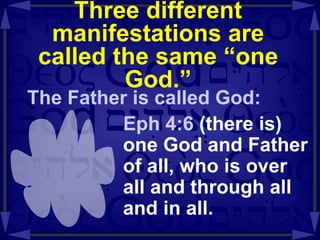 Three different manifestations are called the same “one God.” The Father is called God: Eph 4:6  (there is)   one God and Father of all, who is over all and through all and in all. 