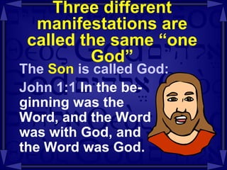 Three different manifestations are called the same “one God” The  Son  is called God: John 1:1  In the be- ginning was the  Word, and the Word  was with God, and  the Word was God. 