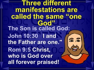 Three different manifestations are called the same “one God” The Son is called God: John 10:30  I and  the Father are one." Rom 9:5  Christ,  who is God over  all forever praised! 