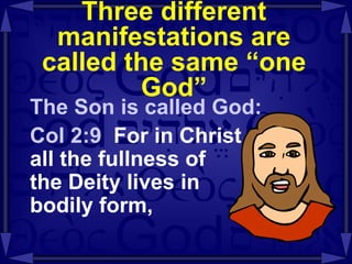 Three different manifestations are called the same “one God” The Son is called God: Col 2:9  For in Christ  all the fullness of  the Deity lives in  bodily form, 