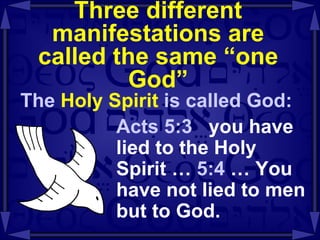 Three different manifestations are called the same “one God” The  Holy Spirit  is called God: Acts 5:3  you have lied to the Holy Spirit …  5:4  … You have not lied to men but to God.  