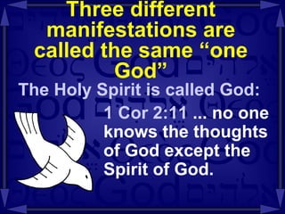 Three different manifestations are called the same “one God” The Holy Spirit is called God: 1 Cor 2:11  ... no one knows the thoughts of God except the Spirit of God. 