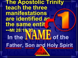 The Apostolic Trinity teach the three manifestations  are identified as  the same entity  -- Mt 28:19-20 3  TITLES In the  NAME of the  Father, Son and Holy Spirit  1 