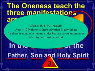 The Oneness teach the three manifestations  are identified as  the same entity  -- Mt 28:19-20 3 JESUS IS THAT NAME Acts 4:12 Neither is there salvation in any other: for there is none other name under heaven given among men, whereby we must be saved.  In the  NAME of the  Father, Son and Holy Spirit  1 