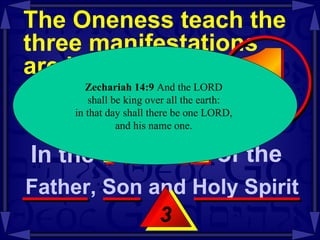 The Oneness teach the three manifestations  are identified as  the same entity  -- Mt 28:19-20 3 Zechariah   14:9  And the LORD  shall be king over all the earth:  in that day shall there be one LORD,  and his name one.  In the  NAME of the  Father, Son and Holy Spirit  1 