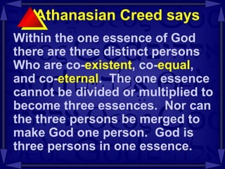 Athanasian Creed says  Within the one essence of God there are three distinct persons Who are co- existent , co- equal , and co- eternal .  The one essence cannot be divided or multiplied to become three essences.  Nor can the three persons be merged to make God one person.  God is three persons in one essence.  