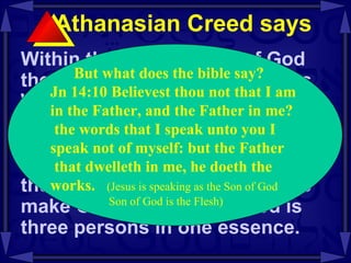 Athanasian Creed says  Within the one essence of God there are three distinct persons Who are co- existent , co- equal , and co- eternal .  The one essence cannot be divided or multiplied to become three essences.  Nor can the three persons be merged to make God one person.  God is three persons in one essence.  But what does the bible say? Jn 14:10 Believest thou not that I am  in the Father, and the Father in me? the words that I speak unto you I  speak not of myself: but the Father that dwelleth in me, he doeth the  works.   (Jesus is speaking as the Son of God Son of God is the Flesh) 