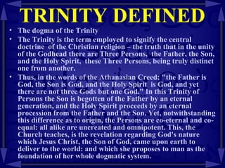 TRINITY DEFINED The dogma of the Trinity The Trinity is the term employed to signify the central doctrine  of the Christian religion – the truth that in the unity of the Godhead there are Three Persons,  the Father, the Son, and the Holy Spirit,  these Three Persons, being truly distinct one from another.  Thus, in the words of the Athanasian Creed; "the Father is God, the Son is God, and the Holy Spirit  is God, and yet there are not three Gods but one God." In this Trinity of Persons the Son is begotten of the Father by an eternal generation, and the Holy Spirit proceeds by an eternal procession from the Father and the Son. Yet, notwithstanding this difference as to origin, the Persons are co-eternal and co-equal: all alike are uncreated and omnipotent. This, the Church teaches, is the revelation regarding God's nature which Jesus Christ, the Son of God, came upon earth to deliver to the world: and which she proposes to man as the foundation of her whole dogmatic system.  