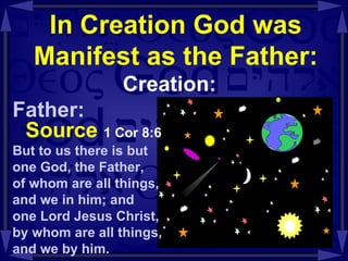 In Creation God was Manifest as the Father: Creation: Father: Source   1 Cor 8:6   But to us there is but  one God, the Father,  of whom are all things,  and we in him; and  one Lord Jesus Christ, by whom are all things,  and we by him.  