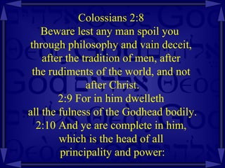 Colossians 2:8  Beware lest any man spoil you  through philosophy and vain deceit,  after the tradition of men, after  the rudiments of the world, and not  after Christ. 2:9 For in him dwelleth  all the fulness of the Godhead bodily. 2:10 And ye are complete in him,  which is the head of all  principality and power: 